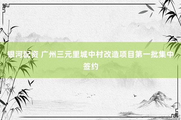 银河配资 广州三元里城中村改造项目第一批集中签约