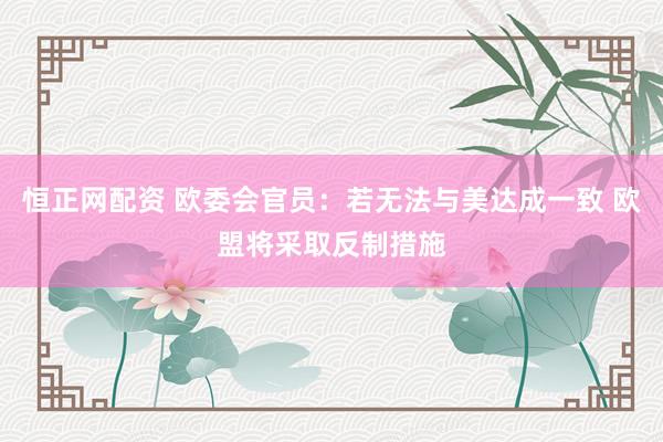 恒正网配资 欧委会官员：若无法与美达成一致 欧盟将采取反制措施