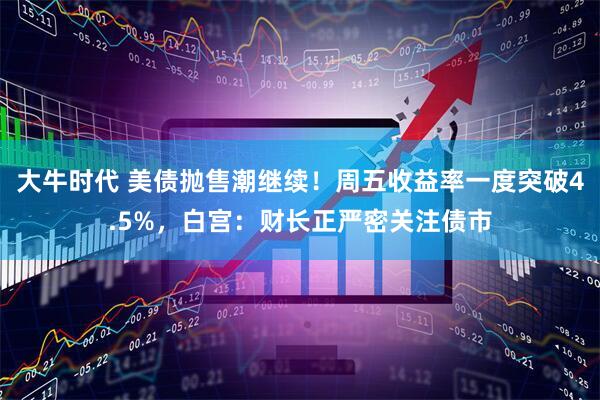 大牛时代 美债抛售潮继续！周五收益率一度突破4.5%，白宫：财长正严密关注债市