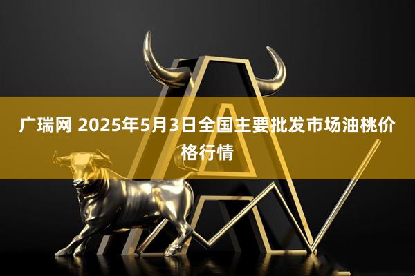 广瑞网 2025年5月3日全国主要批发市场油桃价格行情