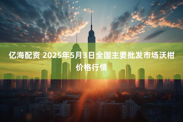 亿海配资 2025年5月3日全国主要批发市场沃柑价格行情