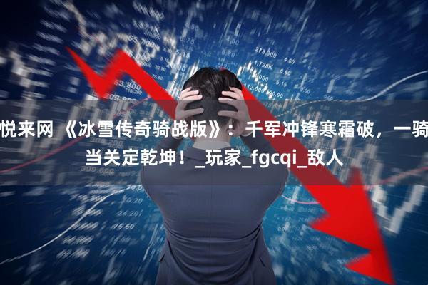悦来网 《冰雪传奇骑战版》：千军冲锋寒霜破，一骑当关定乾坤！_玩家_fgcqi_敌人