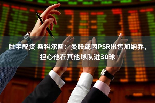 胜宇配资 斯科尔斯：曼联或因PSR出售加纳乔，担心他在其他球队进30球