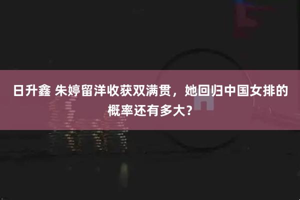 日升鑫 朱婷留洋收获双满贯，她回归中国女排的概率还有多大？