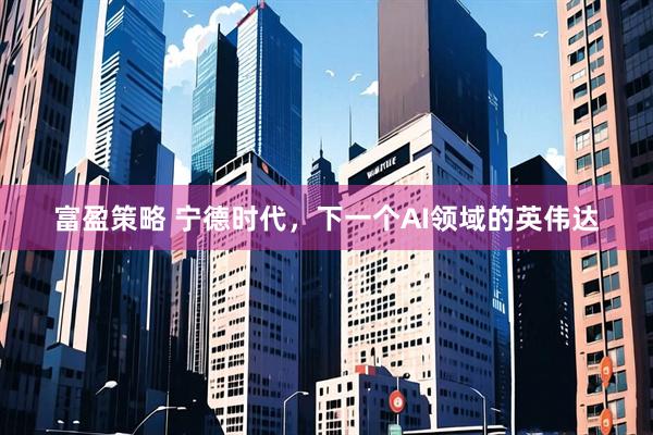 富盈策略 宁德时代，下一个AI领域的英伟达