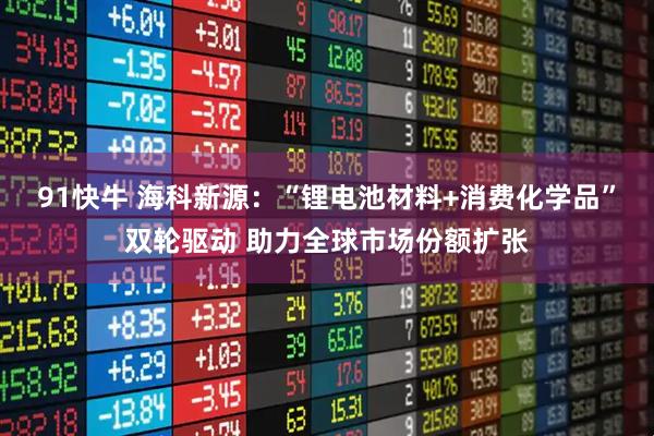 91快牛 海科新源：“锂电池材料+消费化学品”双轮驱动 助力全球市场份额扩张