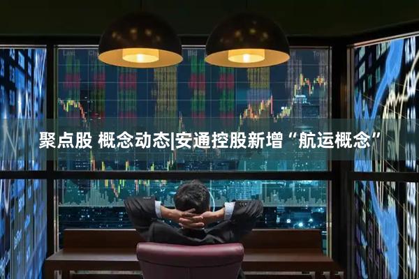 聚点股 概念动态|安通控股新增“航运概念”