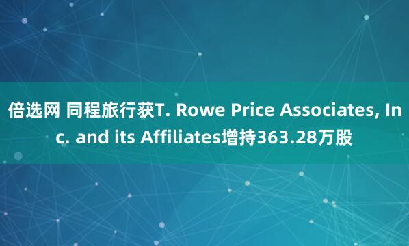 倍选网 同程旅行获T. Rowe Price Associates, Inc. and its Affiliates增持363.28万股