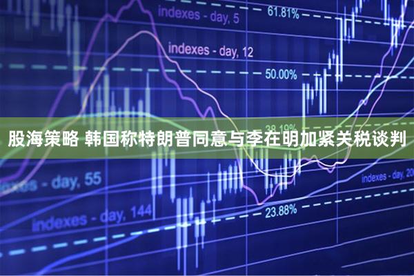 股海策略 韩国称特朗普同意与李在明加紧关税谈判