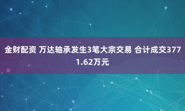金财配资 万达轴承发生3笔大宗交易 合计成交3771.62万元