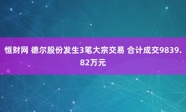 恒财网 德尔股份发生3笔大宗交易 合计成交9839.82万元