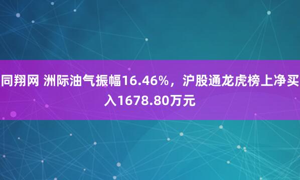 同翔网 洲际油气振幅16.46%，沪股通龙虎榜上净买入1678.80万元
