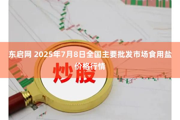 东启网 2025年7月8日全国主要批发市场食用盐价格行情
