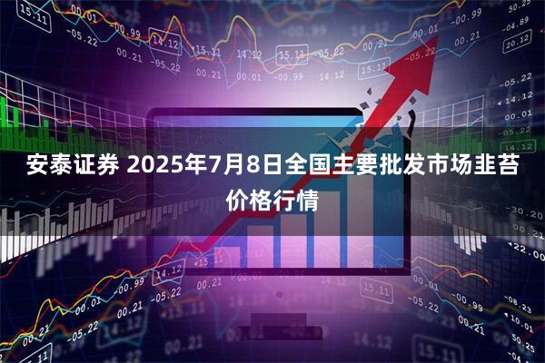 安泰证券 2025年7月8日全国主要批发市场韭苔价格行情