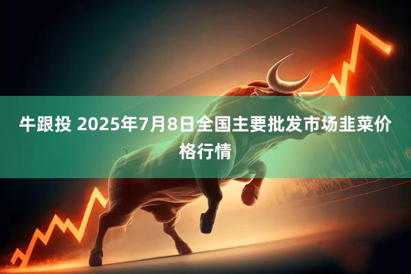 牛跟投 2025年7月8日全国主要批发市场韭菜价格行情