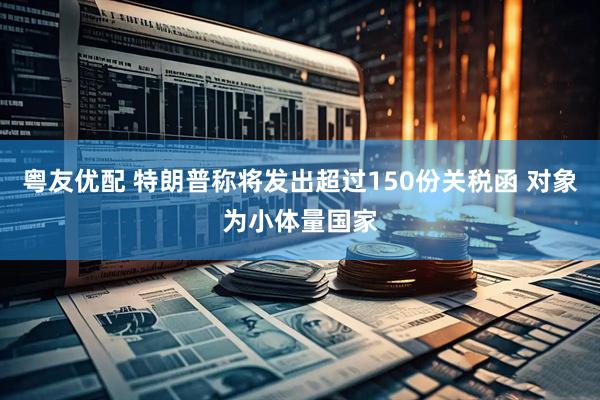 粤友优配 特朗普称将发出超过150份关税函 对象为小体量国家