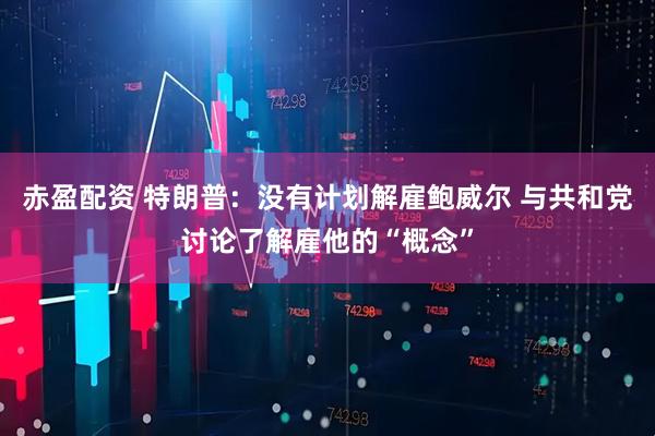 赤盈配资 特朗普：没有计划解雇鲍威尔 与共和党讨论了解雇他的“概念”
