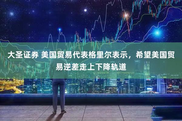 大圣证券 美国贸易代表格里尔表示，希望美国贸易逆差走上下降轨道