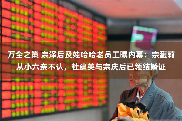 万全之策 宗泽后及娃哈哈老员工曝内幕：宗馥莉从小六亲不认，杜建英与宗庆后已领结婚证