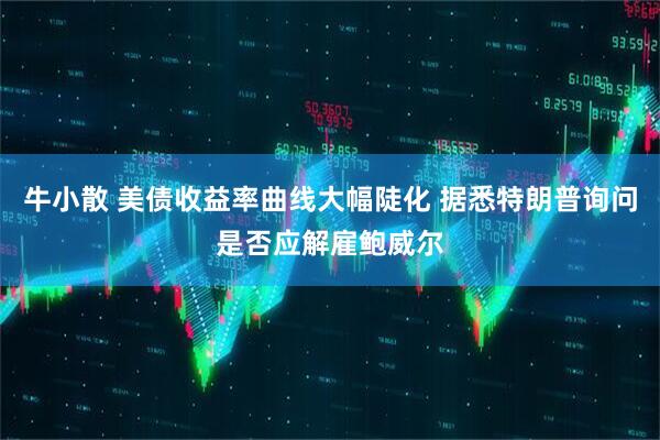 牛小散 美债收益率曲线大幅陡化 据悉特朗普询问是否应解雇鲍威尔