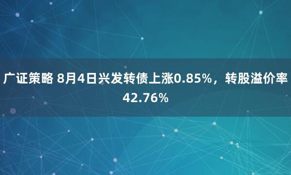 广证策略 8月4日兴发转债上涨0.85%，转股溢价率42.76%