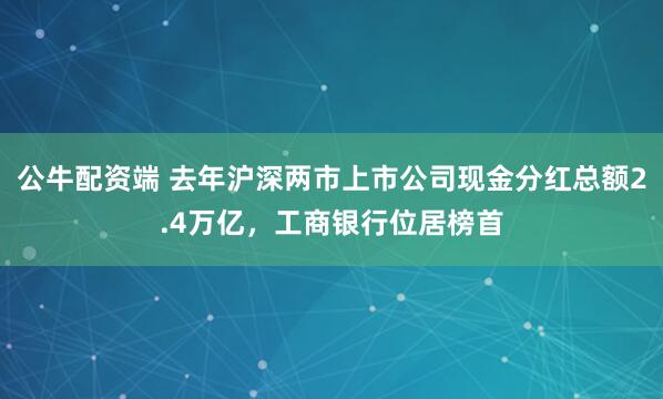 公牛配资端 去年沪深两市上市公司现金分红总额2.4万亿，工商银行位居榜首