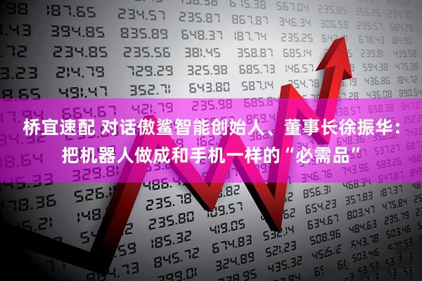 桥宜速配 对话傲鲨智能创始人、董事长徐振华：把机器人做成和手机一样的“必需品”