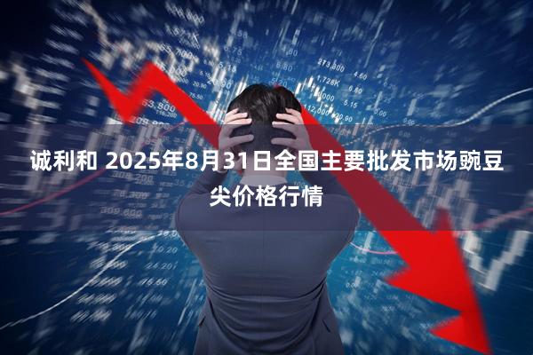 诚利和 2025年8月31日全国主要批发市场豌豆尖价格行情