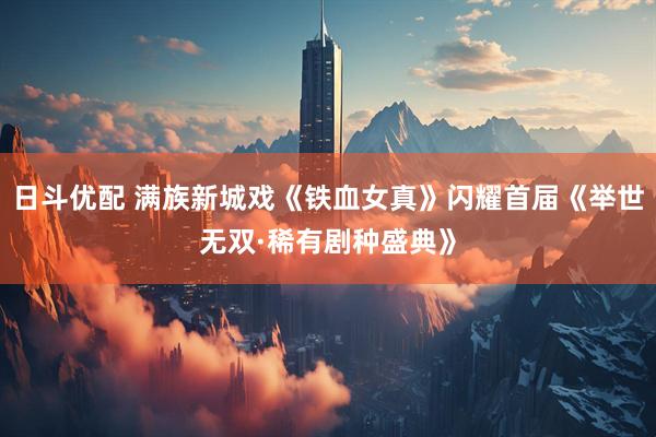 日斗优配 满族新城戏《铁血女真》闪耀首届《举世无双·稀有剧种盛典》