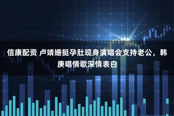 信康配资 卢靖姗挺孕肚现身演唱会支持老公，韩庚唱情歌深情表白