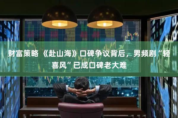 财富策略 《赴山海》口碑争议背后，男频剧“轻喜风”已成口碑老大难