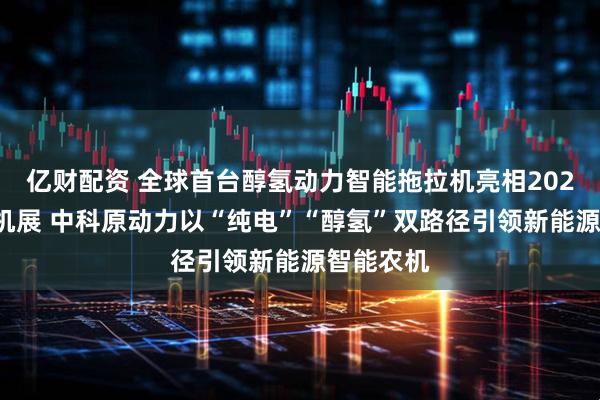 亿财配资 全球首台醇氢动力智能拖拉机亮相2025国际农机展 中科原动力以“纯电”“醇氢”双路径引领新能源智能农机