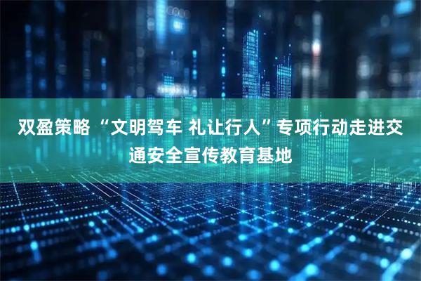 双盈策略 “文明驾车 礼让行人”专项行动走进交通安全宣传教育基地