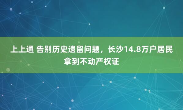 上上通 告别历史遗留问题，长沙14.8万户居民拿到不动产权证