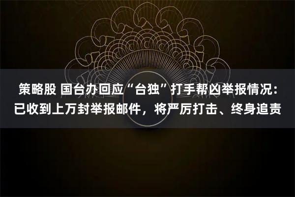 策略股 国台办回应“台独”打手帮凶举报情况：已收到上万封举报邮件，将严厉打击、终身追责