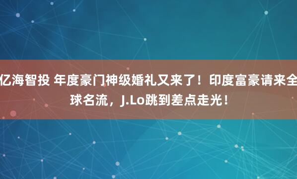 亿海智投 年度豪门神级婚礼又来了！印度富豪请来全球名流，J.Lo跳到差点走光！