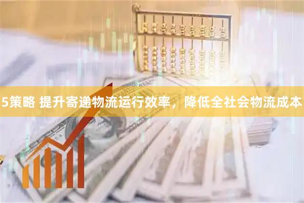 5策略 提升寄递物流运行效率，降低全社会物流成本