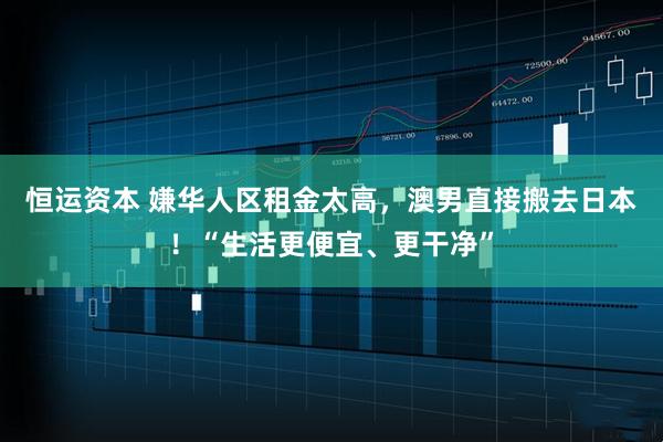 恒运资本 嫌华人区租金太高，澳男直接搬去日本！“生活更便宜、更干净”