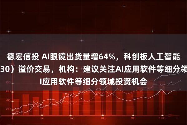 德宏信投 AI眼镜出货量增64%，科创板人工智能ETF（588930）溢价交易，机构：建议关注AI应用软件等细分领域投资机会