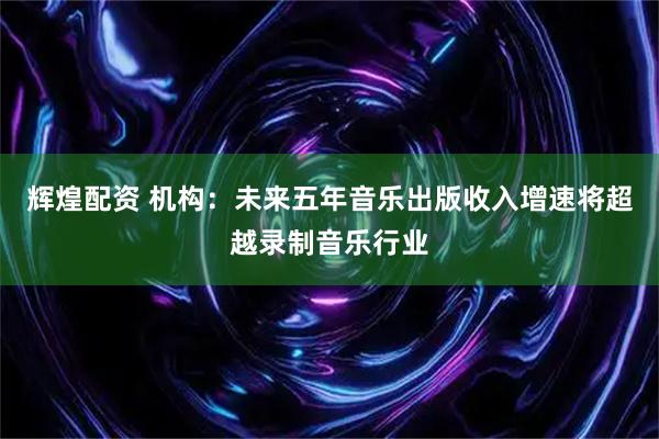 辉煌配资 机构：未来五年音乐出版收入增速将超越录制音乐行业
