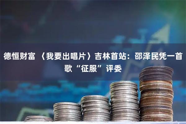 德恒财富 〈我要出唱片〉吉林首站：邵泽民凭一首歌 “征服” 评委