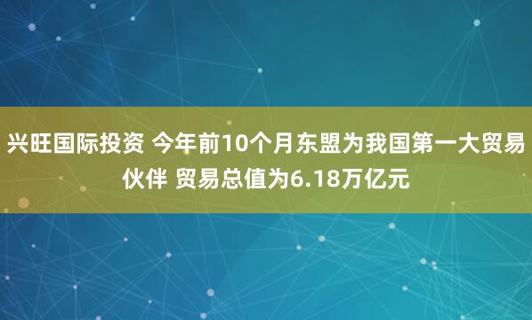 兴旺国际投资 今年前10个月东盟为我国第一大贸易伙伴 贸易总值为6.18万亿元