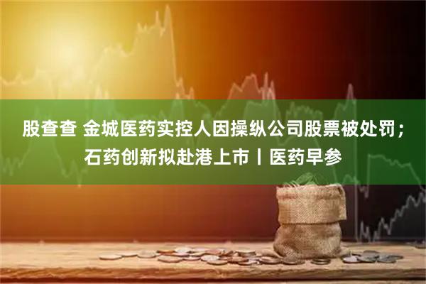 股查查 金城医药实控人因操纵公司股票被处罚;石药创新拟赴港上市丨医药早参