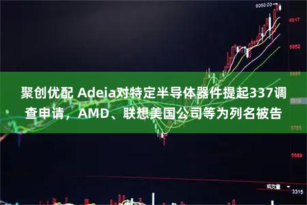 聚创优配 Adeia对特定半导体器件提起337调查申请,AMD、联想美国公司等为列名被告