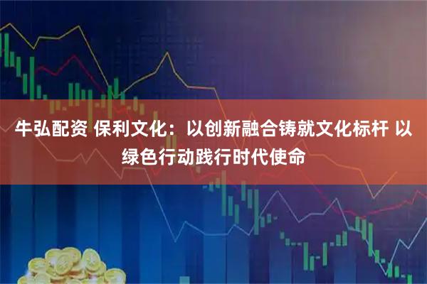 牛弘配资 保利文化:以创新融合铸就文化标杆 以绿色行动践行时代使命