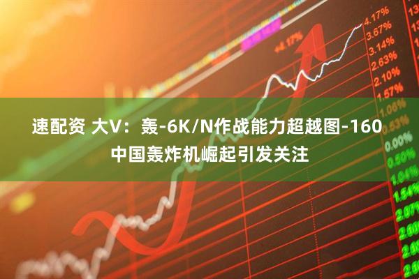 速配资 大V:轰-6K/N作战能力超越图-160 中国轰炸机崛起引发关注