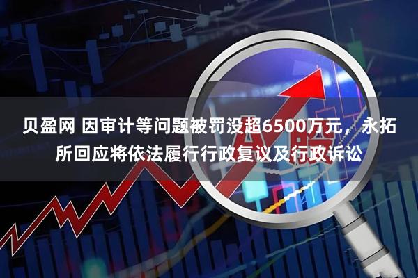 贝盈网 因审计等问题被罚没超6500万元，永拓所回应将依法履行行政复议及行政诉讼