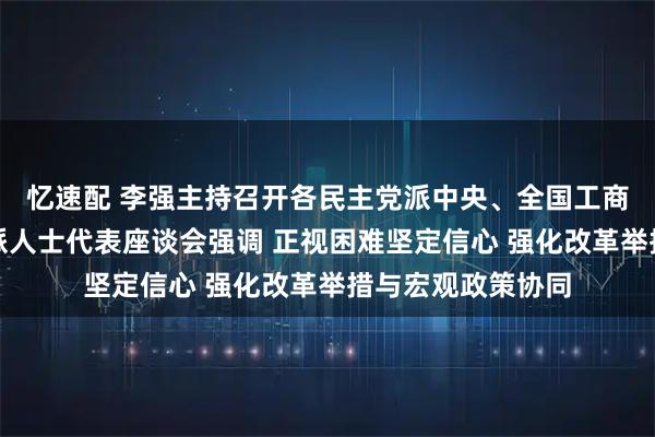 忆速配 李强主持召开各民主党派中央、全国工商联负责人和无党派人士代表座谈会强调 正视困难坚定信心 强化改革举措与宏观政策协同