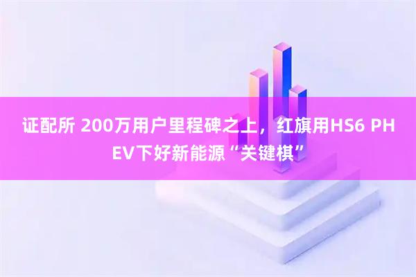 证配所 200万用户里程碑之上，红旗用HS6 PHEV下好新能源“关键棋”