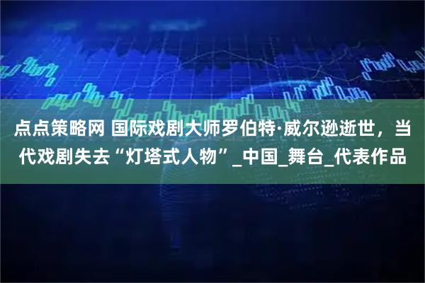 点点策略网 国际戏剧大师罗伯特·威尔逊逝世,当代戏剧失去“灯塔式人物”_中国_舞台_代表作品